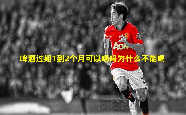 啤酒过期1到2个月可以喝吗为什么不能喝