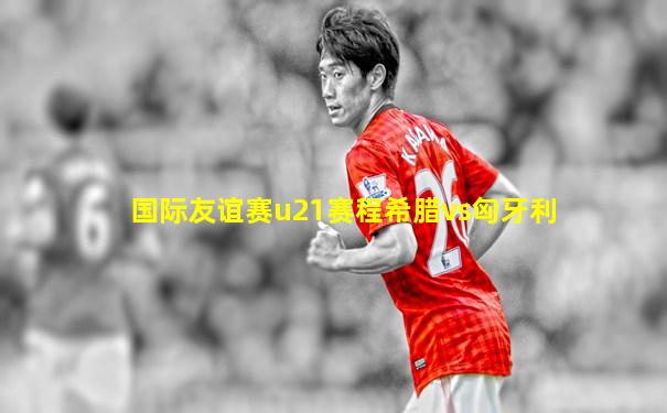 国际友谊赛u21赛程希腊vs匈牙利