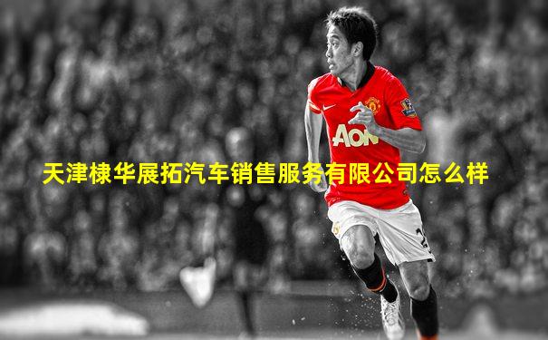 天津棣华展拓汽车销售服务有限公司怎么样