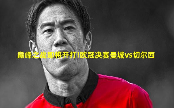 巅峰之战即将开打!欧冠决赛曼城vs切尔西
