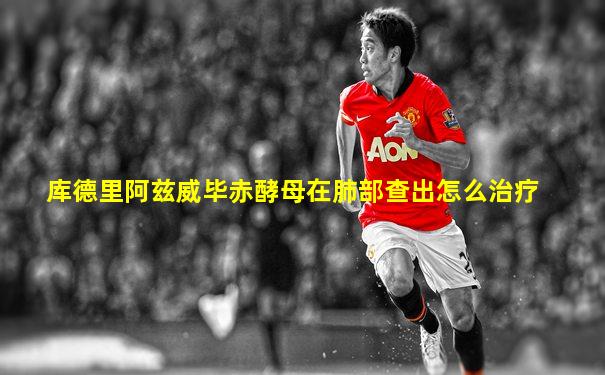 库德里阿兹威毕赤酵母在肺部查出怎么治疗