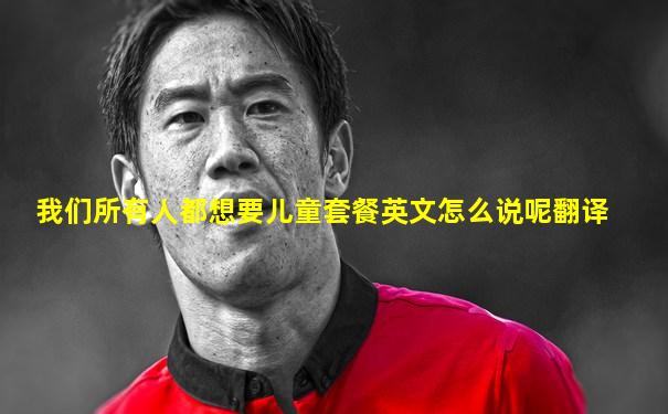 我们所有人都想要儿童套餐英文怎么说呢翻译