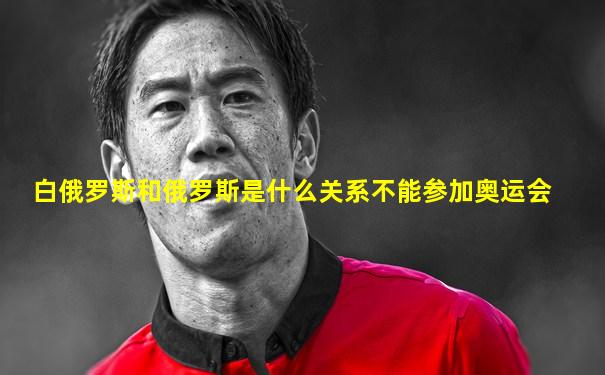 白俄罗斯和俄罗斯是什么关系不能参加奥运会