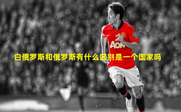 白俄罗斯和俄罗斯有什么区别是一个国家吗